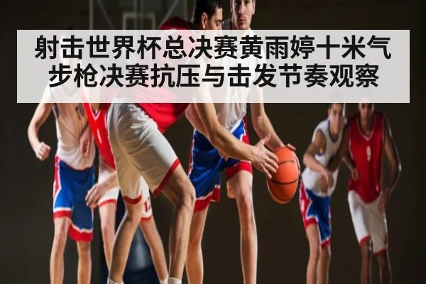 射击世界杯总决赛黄雨婷十米气步枪决赛抗压与击发节奏观察